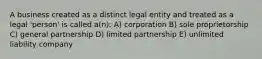 A business created as a distinct legal entity and treated as a legal 'person' is called a(n): A) corporation B) sole proprietorship C) general partnership D) limited partnership E) unlimited liability company