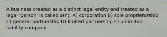 A business created as a distinct legal entity and treated as a legal 'person' is called a(n): A) corporation B) sole proprietorship C) general partnership D) limited partnership E) unlimited liability company