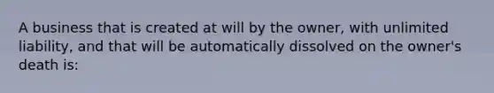 A business that is created at will by the owner, with unlimited liability, and that will be automatically dissolved on the owner's death is: