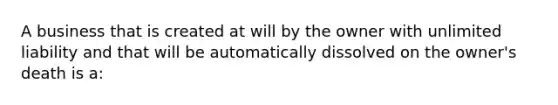 A business that is created at will by the owner with unlimited liability and that will be automatically dissolved on the owner's death is a: