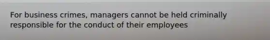 For business crimes, managers cannot be held criminally responsible for the conduct of their employees