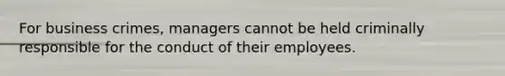 For business crimes, managers cannot be held criminally responsible for the conduct of their employees.