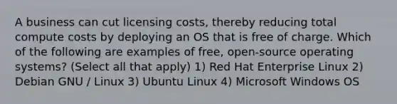 A business can cut licensing costs, thereby reducing total compute costs by deploying an OS that is free of charge. Which of the following are examples of free, open-source operating systems? (Select all that apply) 1) Red Hat Enterprise Linux 2) Debian GNU / Linux 3) Ubuntu Linux 4) Microsoft Windows OS