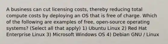 A business can cut licensing costs, thereby reducing total compute costs by deploying an OS that is free of charge. Which of the following are examples of free, open-source operating systems? (Select all that apply) 1) Ubuntu Linux 2) Red Hat Enterprise Linux 3) Microsoft Windows OS 4) Debian GNU / Linux