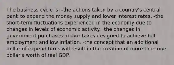 The business cycle is: -the actions taken by a country's central bank to expand the money supply and lower interest rates. -the short-term fluctuations experienced in the economy due to changes in levels of economic activity. -the changes in government purchases and/or taxes designed to achieve full employment and low inflation. -the concept that an additional dollar of expenditures will result in the creation of more than one dollar's worth of real GDP.