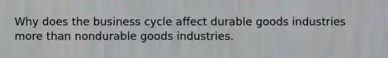 Why does the business cycle affect durable goods industries more than nondurable goods industries.