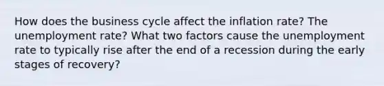 How does the business cycle affect the inflation rate? The <a href='https://www.questionai.com/knowledge/kh7PJ5HsOk-unemployment-rate' class='anchor-knowledge'>unemployment rate</a>? What two factors cause the unemployment rate to typically rise after the end of a recession during the early stages of recovery?