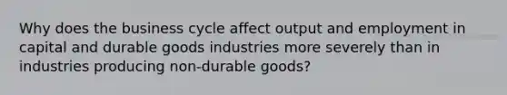 Why does the business cycle affect output and employment in capital and durable goods industries more severely than in industries producing non-durable goods?