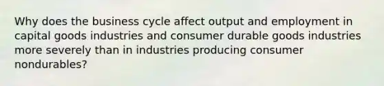 Why does the business cycle affect output and employment in capital goods industries and consumer durable goods industries more severely than in industries producing consumer nondurables?