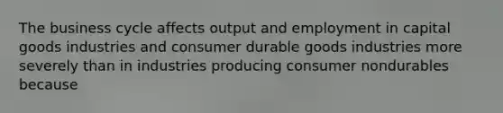 The business cycle affects output and employment in capital goods industries and consumer durable goods industries more severely than in industries producing consumer nondurables because