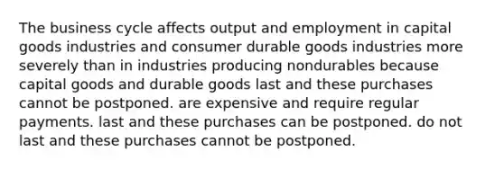 The business cycle affects output and employment in capital goods industries and consumer durable goods industries more severely than in industries producing nondurables because capital goods and durable goods last and these purchases cannot be postponed. are expensive and require regular payments. last and these purchases can be postponed. do not last and these purchases cannot be postponed.