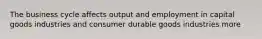 The business cycle affects output and employment in capital goods industries and consumer durable goods industries more