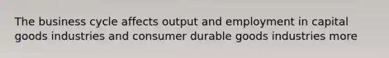 The business cycle affects output and employment in capital goods industries and consumer durable goods industries more