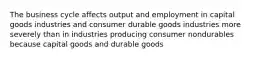 The business cycle affects output and employment in capital goods industries and consumer durable goods industries more severely than in industries producing consumer nondurables because capital goods and durable goods