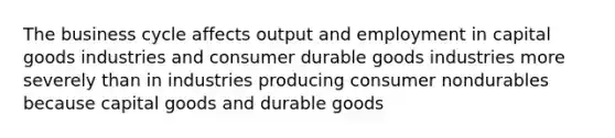 The business cycle affects output and employment in capital goods industries and consumer durable goods industries more severely than in industries producing consumer nondurables because capital goods and durable goods