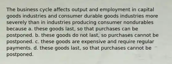 The business cycle affects output and employment in capital goods industries and consumer durable goods industries more severely than in industries producing consumer nondurables because a. these goods last, so that purchases can be postponed. b. these goods do not last, so purchases cannot be postponed. c. these goods are expensive and require regular payments. d. these goods last, so that purchases cannot be postponed.