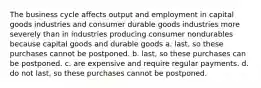 The business cycle affects output and employment in capital goods industries and consumer durable goods industries more severely than in industries producing consumer nondurables because capital goods and durable goods a. last, so these purchases cannot be postponed. b. last, so these purchases can be postponed. c. are expensive and require regular payments. d. do not last, so these purchases cannot be postponed.