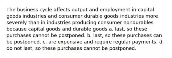 The business cycle affects output and employment in capital goods industries and consumer durable goods industries more severely than in industries producing consumer nondurables because capital goods and durable goods a. last, so these purchases cannot be postponed. b. last, so these purchases can be postponed. c. are expensive and require regular payments. d. do not last, so these purchases cannot be postponed.