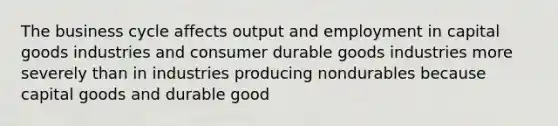 The business cycle affects output and employment in capital goods industries and consumer durable goods industries more severely than in industries producing nondurables because capital goods and durable good