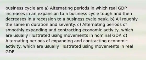 business cycle are a) Alternating periods in which real GDP increases in an expansion to a business cycle tough and then decreases in a recession to a business cycle peak. b) All roughly the same in duration and severity. c) Alternating periods of smoothly expanding and contracting economic activity, which are usually illustrated using movements in nominal GDP. d) Alternating periods of expanding and contracting economic activity, which are usually illustrated using movements in real GDP