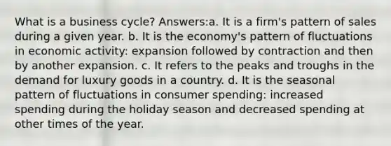 What is a business cycle? Answers:a. It is a firm's pattern of sales during a given year. b. It is the economy's pattern of fluctuations in economic activity: expansion followed by contraction and then by another expansion. c. It refers to the peaks and troughs in the demand for luxury goods in a country. d. It is the seasonal pattern of fluctuations in consumer spending: increased spending during the holiday season and decreased spending at other times of the year.