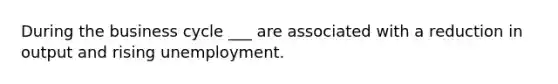 During the business cycle ___ are associated with a reduction in output and rising unemployment.