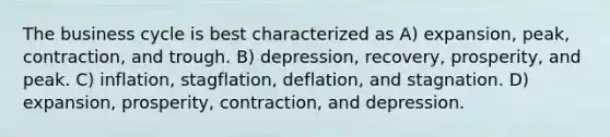 The business cycle is best characterized as A) expansion, peak, contraction, and trough. B) depression, recovery, prosperity, and peak. C) inflation, stagflation, deflation, and stagnation. D) expansion, prosperity, contraction, and depression.