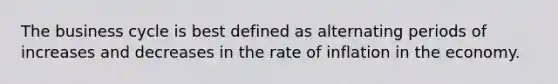 The business cycle is best defined as alternating periods of increases and decreases in the rate of inflation in the economy.