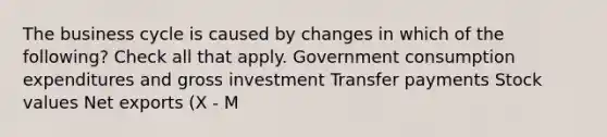 The business cycle is caused by changes in which of the following? Check all that apply. Government consumption expenditures and gross investment Transfer payments Stock values Net exports (X - M