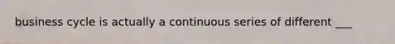 business cycle is actually a continuous series of different ___