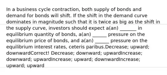 In a business cycle contraction, both supply of bonds and demand for bonds will shift. If the shift in the demand curve dominates in magnitude such that it is twice as big as the shift in the supply curve, investors should expect a(an) _______ in equilibrium quantity of bonds, a(an) ______ pressure on the equilibrium price of bonds, and a(an) ______ pressure on the equilibrium interest rates, ceteris paribus.Decrease; upward; downwardCorrect! Decrease; downward; upwardIncrease; downward; upwardIncrease; upward; downwardIncrease; upward; upward