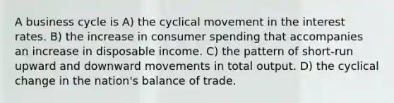 A business cycle is A) the cyclical movement in the interest rates. B) the increase in consumer spending that accompanies an increase in disposable income. C) the pattern of short-run upward and downward movements in total output. D) the cyclical change in the nation's balance of trade.