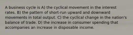 A <a href='https://www.questionai.com/knowledge/klF6irG5Go-business-cycle' class='anchor-knowledge'>business cycle</a> is A) the cyclical movement in the <a href='https://www.questionai.com/knowledge/kUDTXKmzs3-interest-rates' class='anchor-knowledge'>interest rates</a>. B) the pattern of short-run upward and downward movements in total output. C) the cyclical change in the nation's balance of trade. D) the increase in consumer spending that accompanies an increase in disposable income.