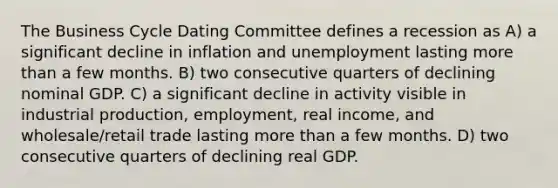 The Business Cycle Dating Committee defines a recession as A) a significant decline in inflation and unemployment lasting more than a few months. B) two consecutive quarters of declining nominal GDP. C) a significant decline in activity visible in industrial production, employment, real income, and wholesale/retail trade lasting more than a few months. D) two consecutive quarters of declining real GDP.