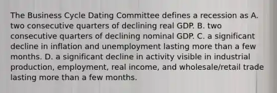 The Business Cycle Dating Committee defines a recession as A. two consecutive quarters of declining real GDP. B. two consecutive quarters of declining nominal GDP. C. a significant decline in inflation and unemployment lasting more than a few months. D. a significant decline in activity visible in industrial​ production, employment, real​ income, and​ wholesale/retail trade lasting more than a few months.