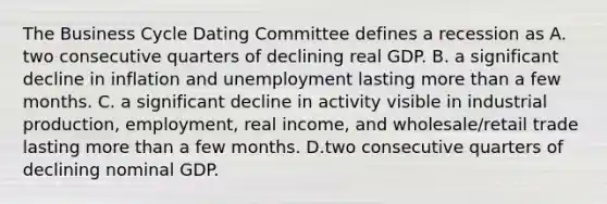 The Business Cycle Dating Committee defines a recession as A. two consecutive quarters of declining real GDP. B. a significant decline in inflation and unemployment lasting <a href='https://www.questionai.com/knowledge/keWHlEPx42-more-than' class='anchor-knowledge'>more than</a> a few months. C. a significant decline in activity visible in industrial​ production, employment, real​ income, and​ wholesale/retail trade lasting more than a few months. D.two consecutive quarters of declining nominal GDP.