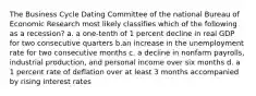 The Business Cycle Dating Committee of the national Bureau of Economic Research most likely classifies which of the following as a recession? a. a one-tenth of 1 percent decline in real GDP for two consecutive quarters b.an increase in the unemployment rate for two consecutive months c. a decline in nonfarm payrolls, industrial production, and personal income over six months d. a 1 percent rate of deflation over at least 3 months accompanied by rising interest rates