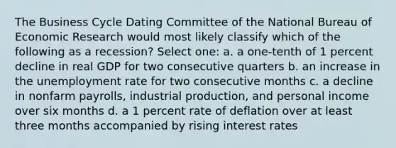 The Business Cycle Dating Committee of the National Bureau of Economic Research would most likely classify which of the following as a recession? Select one: a. a one-tenth of 1 percent decline in real GDP for two consecutive quarters b. an increase in the <a href='https://www.questionai.com/knowledge/kh7PJ5HsOk-unemployment-rate' class='anchor-knowledge'>unemployment rate</a> for two consecutive months c. a decline in nonfarm payrolls, industrial production, and personal income over six months d. a 1 percent rate of deflation over at least three months accompanied by rising interest rates