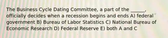 The Business Cycle Dating Committee, a part of the ______, officially decides when a recession begins and ends A) federal government B) Bureau of Labor Statistics C) National Bureau of Economic Research D) Federal Reserve E) both A and C