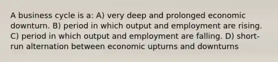 A business cycle is a: A) very deep and prolonged economic downturn. B) period in which output and employment are rising. C) period in which output and employment are falling. D) short-run alternation between economic upturns and downturns