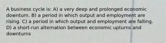 A business cycle is: A) a very deep and prolonged economic downturn. B) a period in which output and employment are rising. C) a period in which output and employment are falling. D) a short-run alternation between economic upturns and downturns