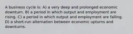 A business cycle is: A) a very deep and prolonged economic downturn. B) a period in which output and employment are rising. C) a period in which output and employment are falling. D) a short-run alternation between economic upturns and downturns.