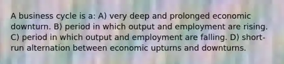 A business cycle is a: A) very deep and prolonged economic downturn. B) period in which output and employment are rising. C) period in which output and employment are falling. D) short-run alternation between economic upturns and downturns.