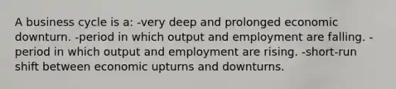 A business cycle is a: -very deep and prolonged economic downturn. -period in which output and employment are falling. -period in which output and employment are rising. -short-run shift between economic upturns and downturns.