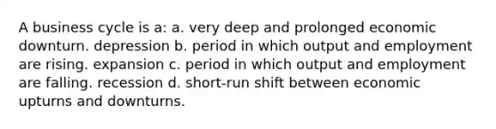 A business cycle is a: a. very deep and prolonged economic downturn. depression b. period in which output and employment are rising. expansion c. period in which output and employment are falling. recession d. short-run shift between economic upturns and downturns.