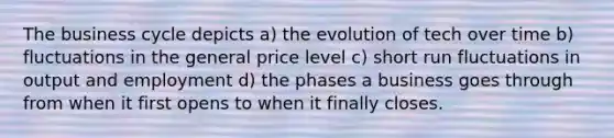 The business cycle depicts a) the evolution of tech over time b) fluctuations in the general price level c) short run fluctuations in output and employment d) the phases a business goes through from when it first opens to when it finally closes.