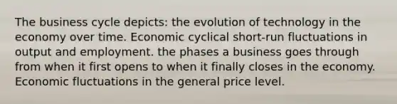 The business cycle depicts: the evolution of technology in the economy over time. Economic cyclical short-run fluctuations in output and employment. the phases a business goes through from when it first opens to when it finally closes in the economy. Economic fluctuations in the general price level.