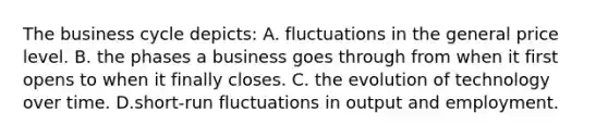 The business cycle depicts: A. fluctuations in the general price level. B. the phases a business goes through from when it first opens to when it finally closes. C. the evolution of technology over time. D.short-run fluctuations in output and employment.