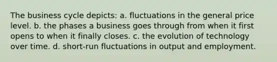 The business cycle depicts: a. fluctuations in the general price level. b. the phases a business goes through from when it first opens to when it finally closes. c. the evolution of technology over time. d. short-run fluctuations in output and employment.