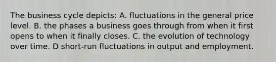 The business cycle depicts: A. fluctuations in the general price level. B. the phases a business goes through from when it first opens to when it finally closes. C. the evolution of technology over time. D short-run fluctuations in output and employment.